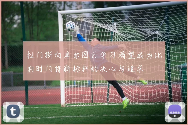 拉门斯向库尔图瓦学习渴望成为比利时门将新标杆的决心与追求