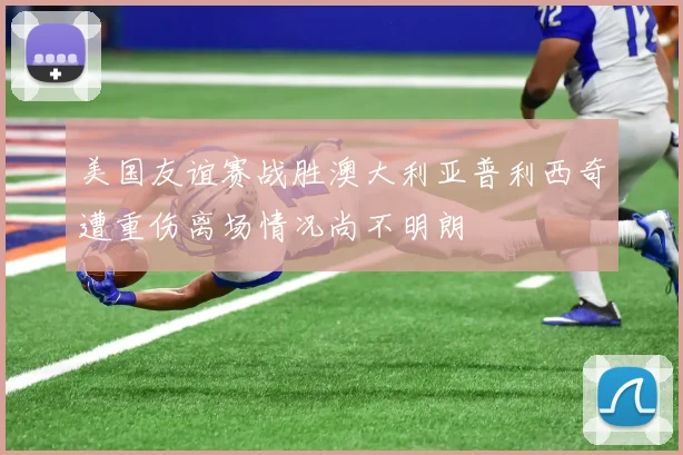 美国友谊赛战胜澳大利亚普利西奇遭重伤离场情况尚不明朗