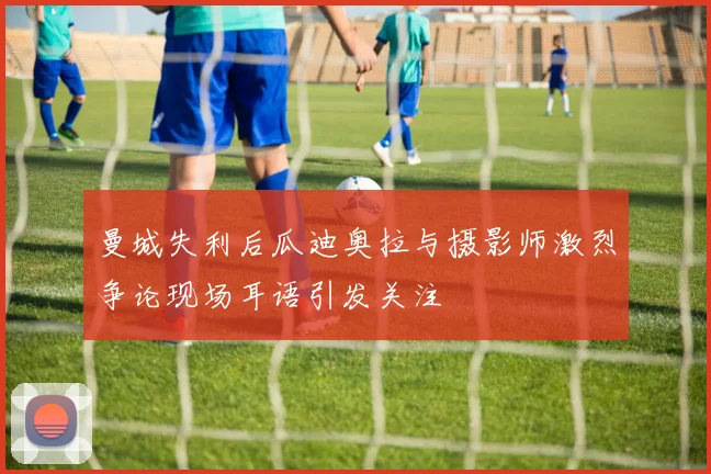 曼城失利后瓜迪奥拉与摄影师激烈争论现场耳语引发关注