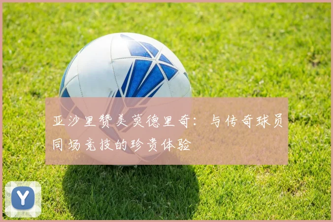 亚沙里赞美莫德里奇：与传奇球员同场竞技的珍贵体验
