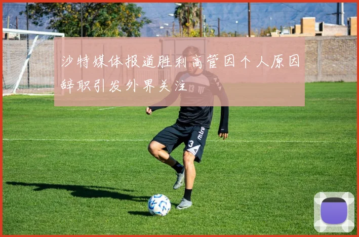 沙特媒体报道胜利高管因个人原因辞职引发外界关注