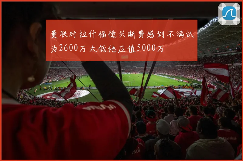 曼联对拉什福德买断费感到不满认为2600万太低他应值5000万