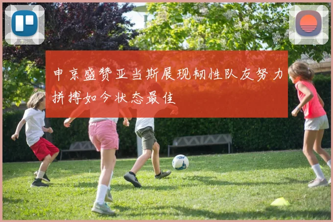 申京盛赞亚当斯展现韧性队友努力拼搏如今状态最佳