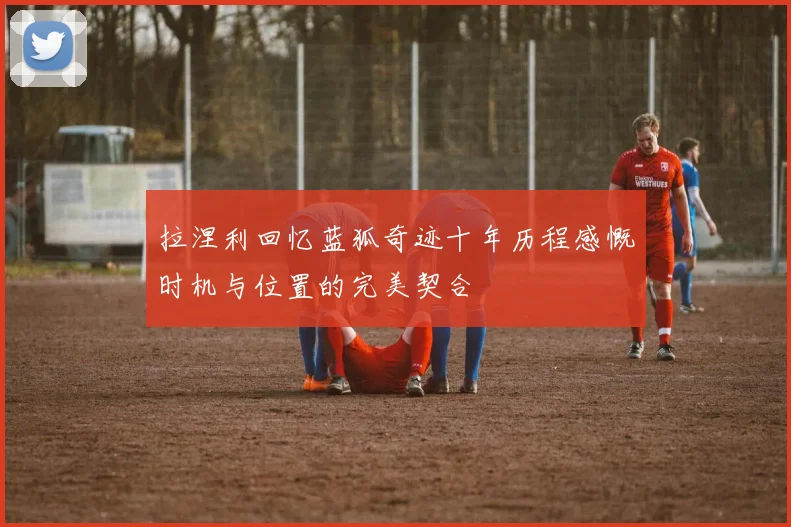 拉涅利回忆蓝狐奇迹十年历程感慨时机与位置的完美契合