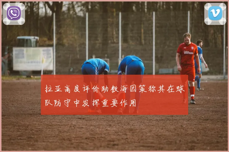 拉亚高度评价助教海因策称其在球队防守中发挥重要作用