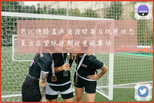 恩比德膝盖疼痛持续每日观察状态复出在望球迷期待重返赛场