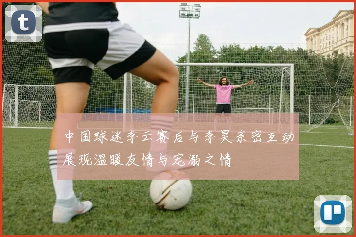 中国球迷李云赛后与李昊亲密互动展现温暖友情与宠溺之情