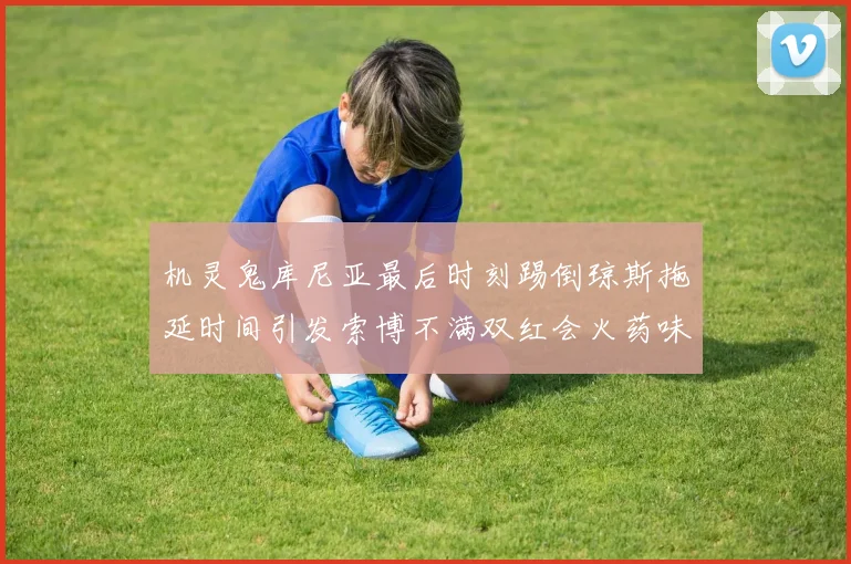 机灵鬼库尼亚最后时刻踢倒琼斯拖延时间引发索博不满双红会火药味十足