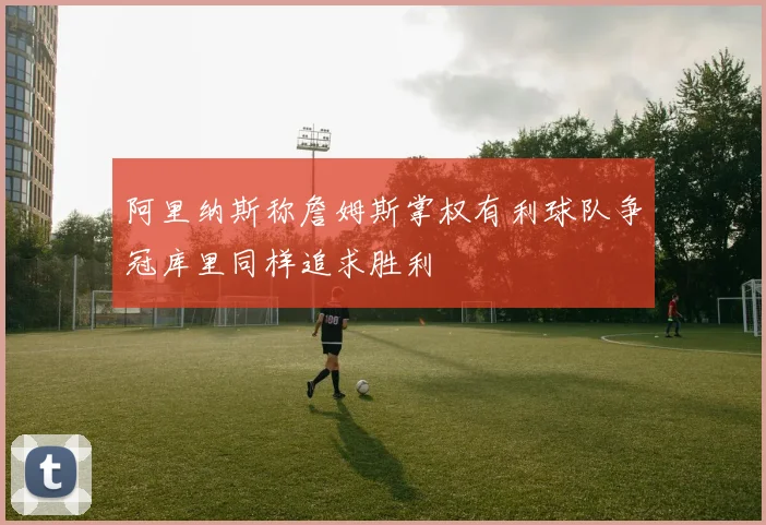 阿里纳斯称詹姆斯掌权有利球队争冠库里同样追求胜利