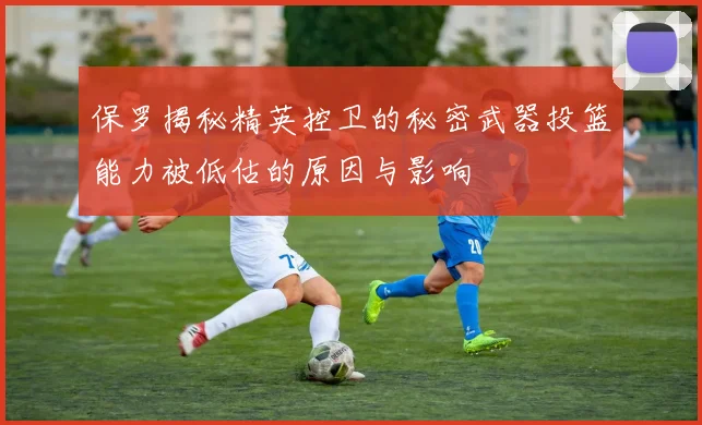 保罗揭秘精英控卫的秘密武器投篮能力被低估的原因与影响