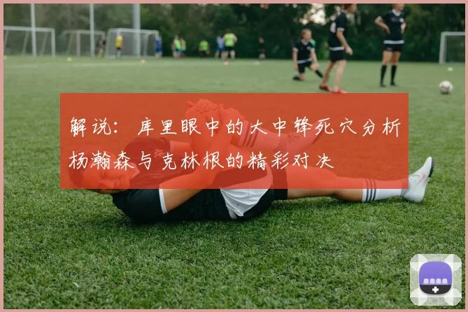 解说：库里眼中的大中锋死穴分析杨瀚森与克林根的精彩对决