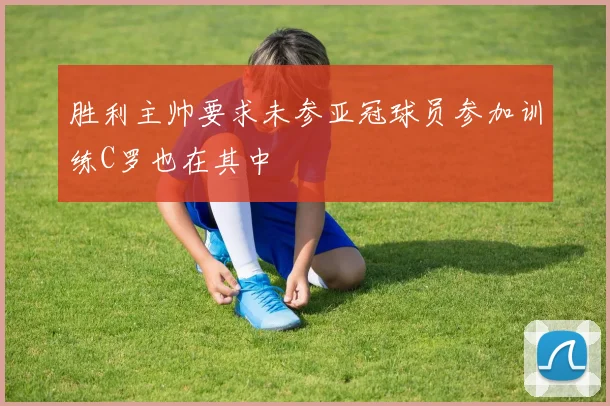 胜利主帅要求未参亚冠球员参加训练C罗也在其中