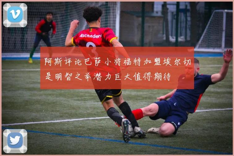 阿斯评论巴萨小将福特加盟埃尔切是明智之举潜力巨大值得期待