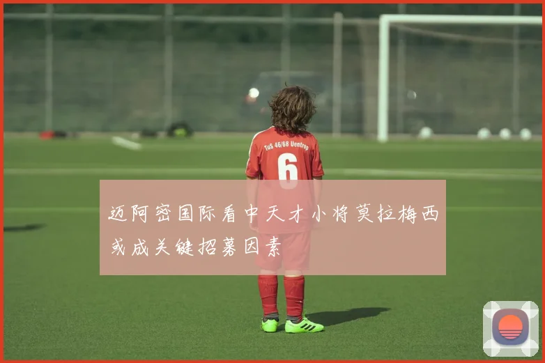 迈阿密国际看中天才小将莫拉梅西或成关键招募因素