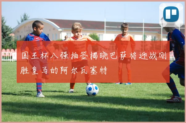 国王杯八强抽签揭晓巴萨将迎战刚胜皇马的阿尔瓦塞特