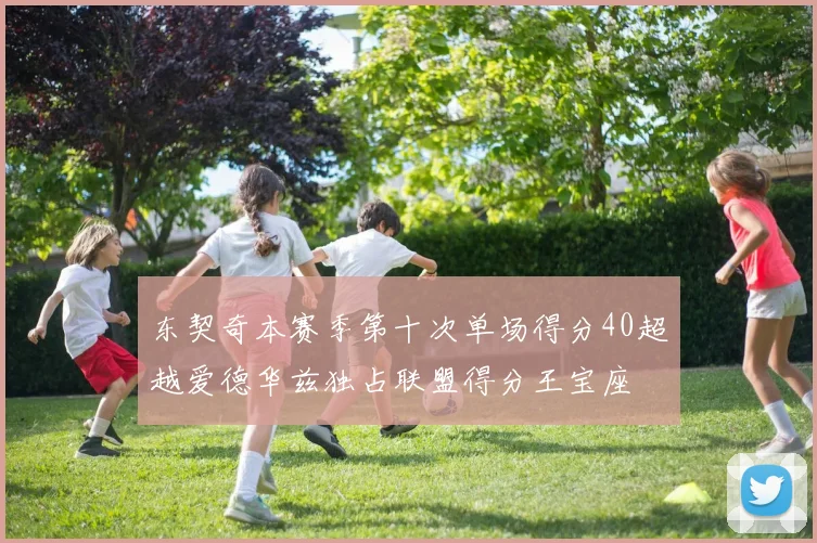 东契奇本赛季第十次单场得分40超越爱德华兹独占联盟得分王宝座