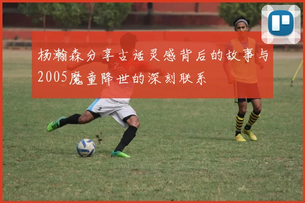 杨瀚森分享古话灵感背后的故事与2005魔童降世的深刻联系